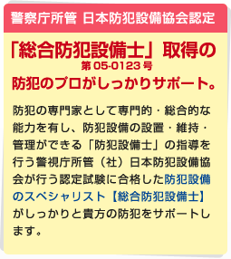 警察庁所管 日本防犯設備協会認定 「総合防犯設備士」取得の防犯のプロがしっかりサポート。 防犯の専門家として専門的・総合的な能力を有し、防犯設備の設置・維持・管理ができる「防犯設備士」の指導を行う警視庁所管（社）日本防犯設備協会が行う認定試験に合格した防犯設備のスペシャリスト【総合防犯設備士】がしっかりと貴方の防犯をサポートします。