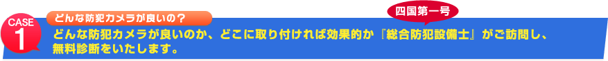 case1 どんな防犯カメラが良いの? どんな防犯カメラが良いのか、どこに取り付ければ効果的か 四国第一号『総合防犯設備士』がご訪問し、無料診断をいたします。