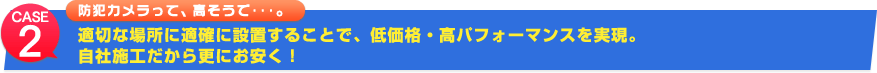 case2 防犯カメラって、高そうで…。適切な場所に適確に設置することで、低価格・高パフォーマンスを実現。自社施工だから更にお安く！