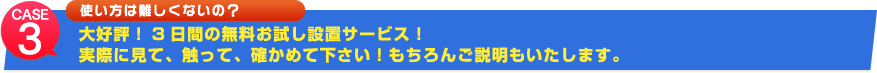 case3 使い方は難しくないの？大好評！3日間の無料お試し設置サービス！実際に見て、触って、確かめて下さい！もちろんご説明もいたします。