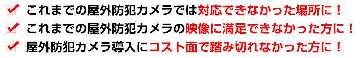 これまでの屋外防犯カメラでは対応できなかった場所に！これまでの屋外防犯カメラの映像に満足できなかった方に！屋外防犯カメラ導入にコスト面で踏み切れなかった方に！