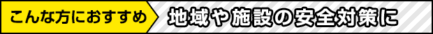 こんな方におすすめ 地域や施設の安全対策に