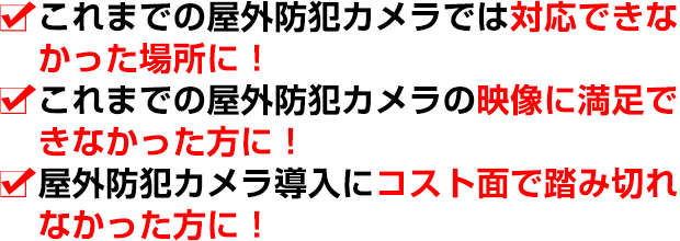 これまでの屋外防犯カメラでは対応できなかった場所に！これまでの屋外防犯カメラの映像に満足できなかった方に！屋外防犯カメラ導入にコスト面で踏み切れなかった方に！