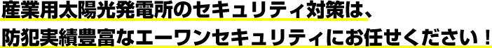 産業用太陽光発電所のセキュリティ対策は、防犯実績豊富なエーワンセキュリティにお任せください！