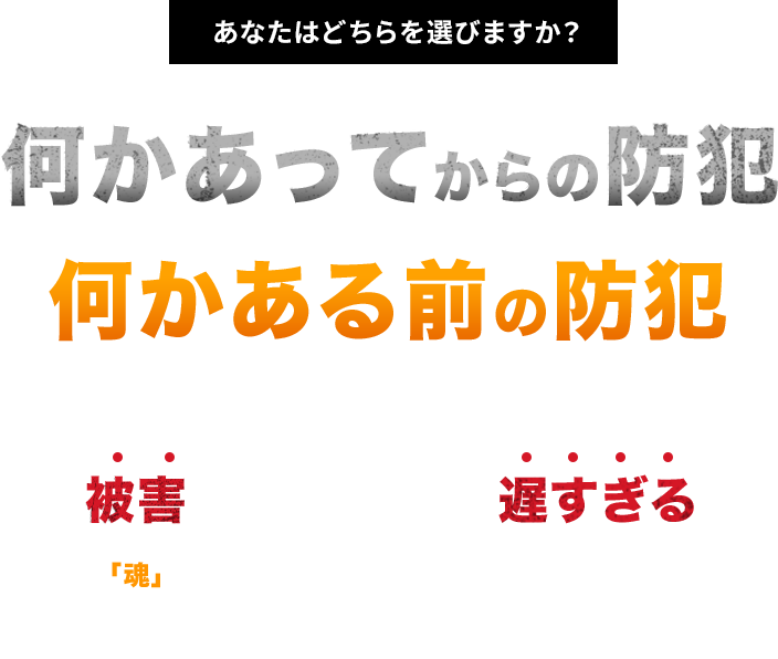 あなたはどちらを選びますか？何かあってからの防犯何かある前の防犯被害に遭ってからでは遅すぎる 「魂」を込めて犯罪被害に遭わない環境を作る。 